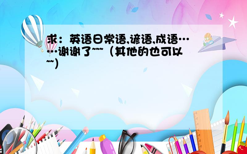 求：英语日常语,谚语,成语……谢谢了~~~（其他的也可以~~）