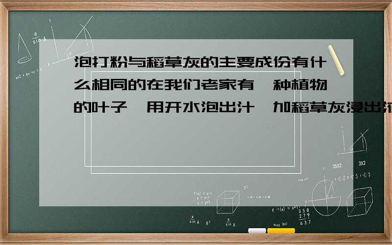 泡打粉与稻草灰的主要成份有什么相同的在我们老家有一种植物的叶子,用开水泡出汁,加稻草灰浸出液可以做出爽滑可口的食品,我们这里叫青草豆腐,柴叶豆腐,鸡血生豆腐.这是传统的做法；