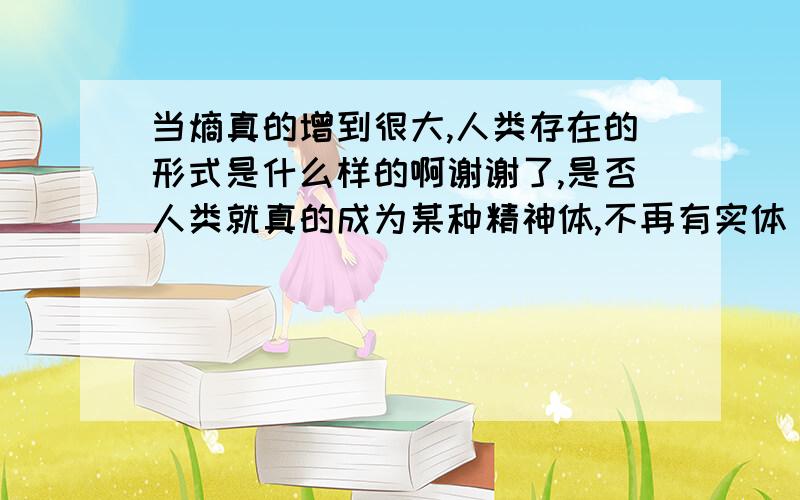 当熵真的增到很大,人类存在的形式是什么样的啊谢谢了,是否人类就真的成为某种精神体,不再有实体