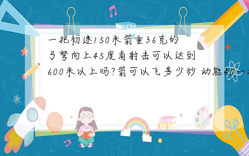 一把初速150米箭重36克的弓弩向上45度角射击可以达到600米以上吗?箭可以飞多少秒 动能40一把初速150米箭重36克的弓弩向上45度角射击可以达到600米以上吗?箭可以飞多少秒动能405焦