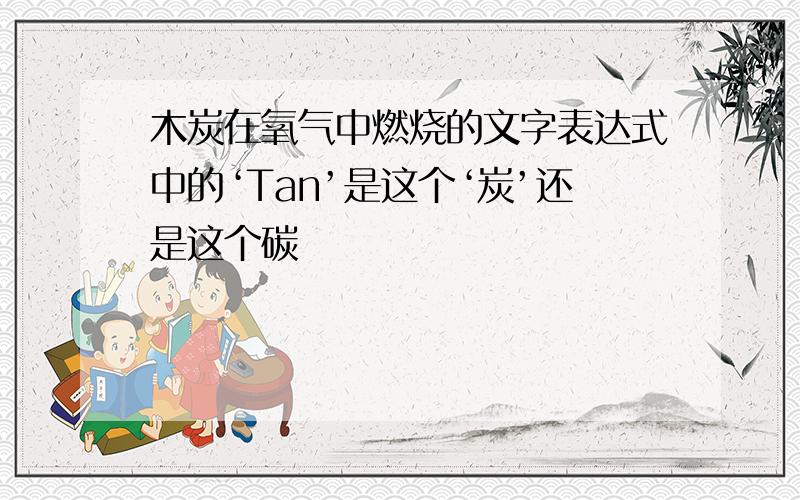 木炭在氧气中燃烧的文字表达式中的‘Tan’是这个‘炭’还是这个碳