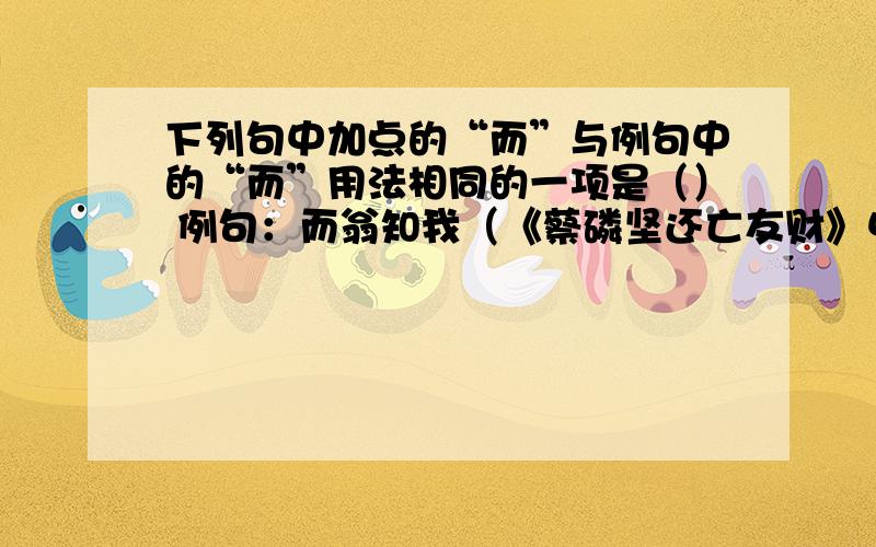 下列句中加点的“而”与例句中的“而”用法相同的一项是（） 例句：而翁知我（《蔡磷坚还亡友财》中的一句A：而日中时远也 （两小儿辩日） B：过王而行（晏子使出）C ：比肩继踵而在