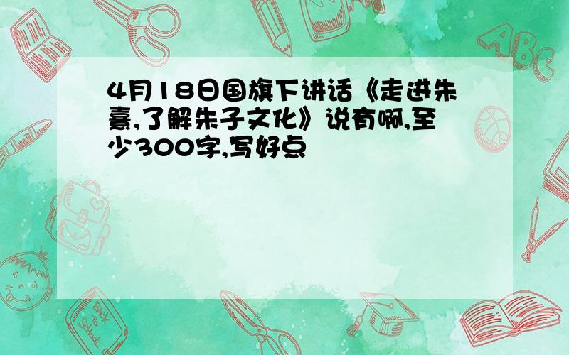 4月18日国旗下讲话《走进朱熹,了解朱子文化》说有啊,至少300字,写好点