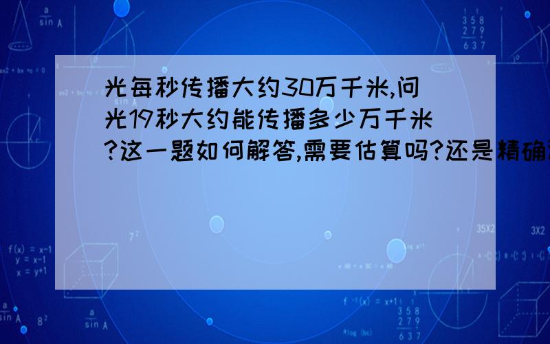 光每秒传播大约30万千米,问光19秒大约能传播多少万千米?这一题如何解答,需要估算吗?还是精确计算?