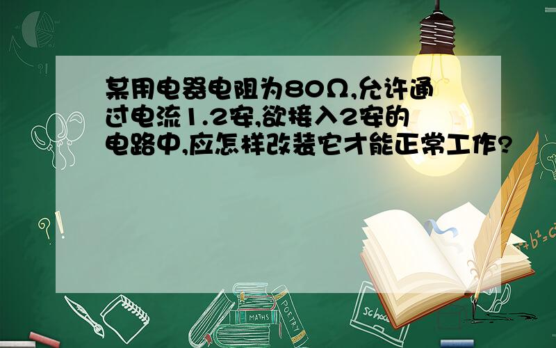 某用电器电阻为80Ω,允许通过电流1.2安,欲接入2安的电路中,应怎样改装它才能正常工作?