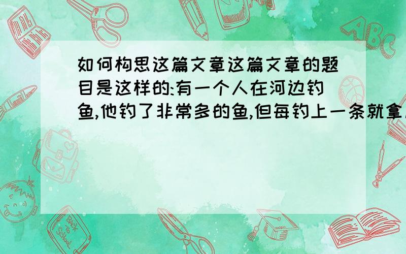 如何构思这篇文章这篇文章的题目是这样的:有一个人在河边钓鱼,他钓了非常多的鱼,但每钓上一条就拿尺量一量,只要比尺大的鱼,他都丢回河里.其他的钓客不解的问：“别人都希望钓大鱼,为