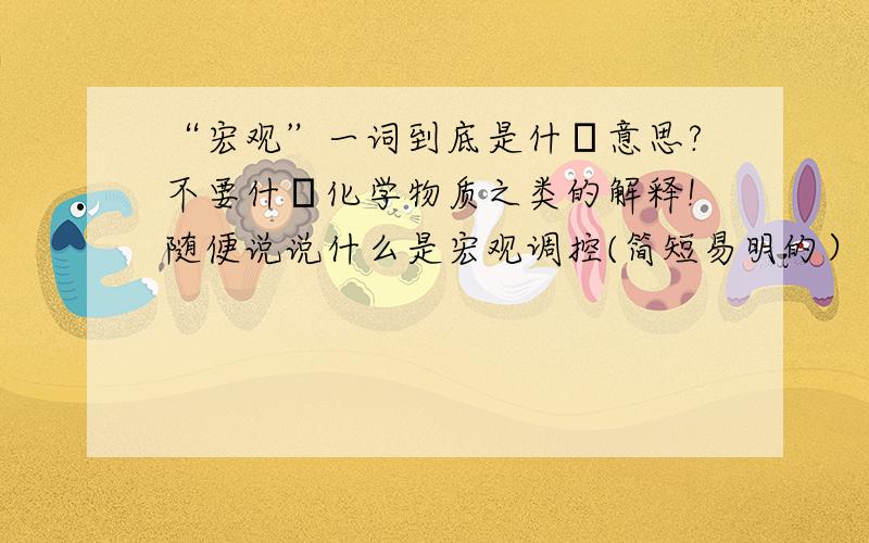 “宏观”一词到底是什麼意思?不要什麼化学物质之类的解释!随便说说什么是宏观调控(简短易明的）