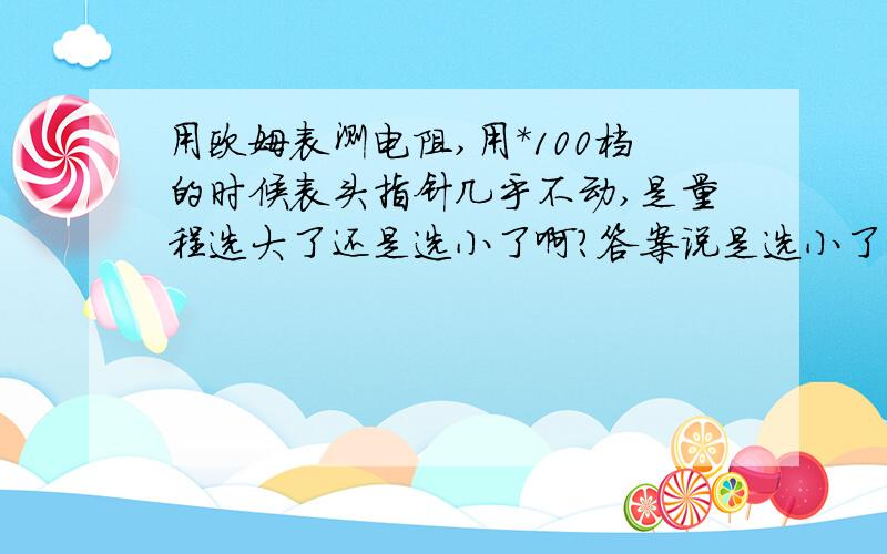 用欧姆表测电阻,用*100档的时候表头指针几乎不动,是量程选大了还是选小了啊?答案说是选小了,要选*1000的.怎么会是选小了呢?选小了的话应该满偏啊.请慎重作答,您的答案将会影响到一个将