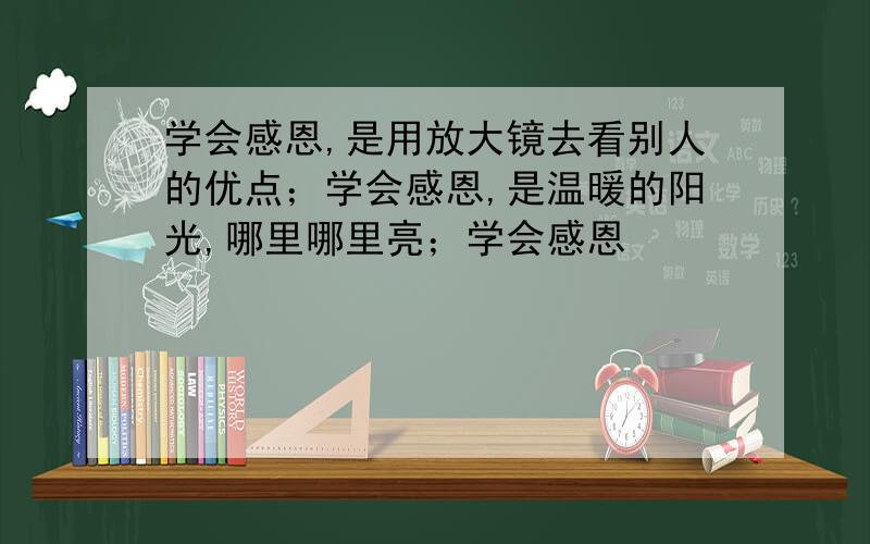 学会感恩,是用放大镜去看别人的优点；学会感恩,是温暖的阳光,哪里哪里亮；学会感恩