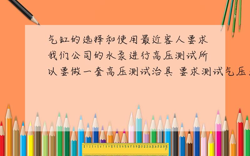 气缸的选择和使用最近客人要求我们公司的水泵进行高压测试所以要做一套高压测试治具 要求测试气压为110PSI 我想请问下我应该用多大的 什么型号的 气缸