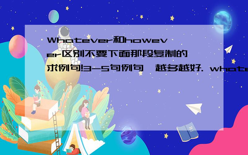 Whatever和however区别不要下面那段复制的,求例句!3-5句例句,越多越好. whatever在句子中做宾语,如whatever you want,无论你想要什么 .however在句子中做状语,如 however you want it,无论如何你想要它.前者的