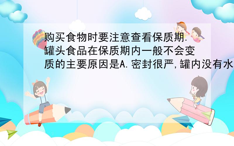 购买食物时要注意查看保质期.罐头食品在保质期内一般不会变质的主要原因是A.密封很严,罐内没有水分 B.密封很严,细菌无法呼吸而死亡C.封罐前高温灭菌,罐内几乎没有细菌 D.高温影响了罐