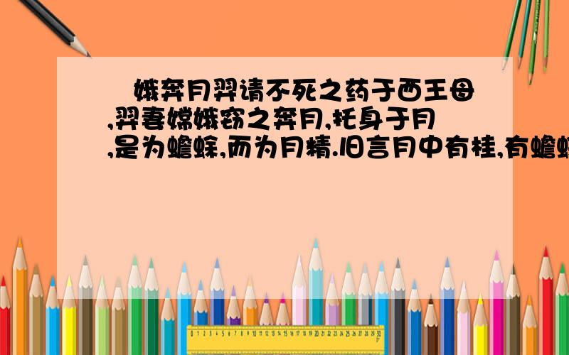 姮娥奔月羿请不死之药于西王母,羿妻嫦娥窃之奔月,托身于月,是为蟾蜍,而为月精.旧言月中有桂,有蟾蜍.故异书言:月桂高五百丈,下有一人.常斫之,树创随和.人姓吴,名刚,西河人,学仙有过,摘令