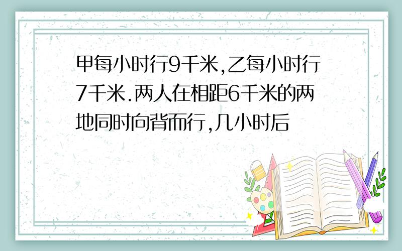 甲每小时行9千米,乙每小时行7千米.两人在相距6千米的两地同时向背而行,几小时后