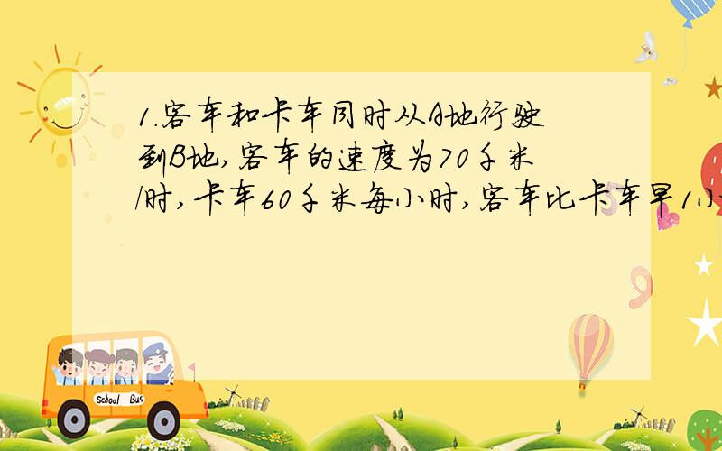 1.客车和卡车同时从A地行驶到B地,客车的速度为70千米/时,卡车60千米每小时,客车比卡车早1小时到达B地,求A、B两地之间的距离.列方程 2.已知长方形的周长24米,长比宽长4米,求这个长方形的长