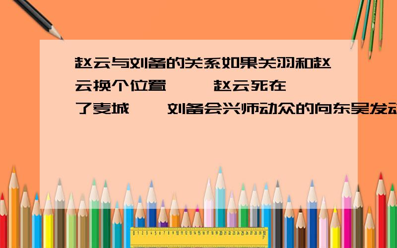 赵云与刘备的关系如果关羽和赵云换个位置     赵云死在了麦城    刘备会兴师动众的向东吴发动攻击吗   而且刘备叫赵云四弟   想听听各位的见解赵云好像不是五虎上将     关羽  张飞  庞统