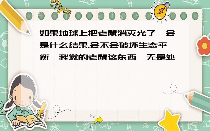 如果地球上把老鼠消灭光了,会是什么结果.会不会破坏生态平衡,我觉的老鼠这东西一无是处