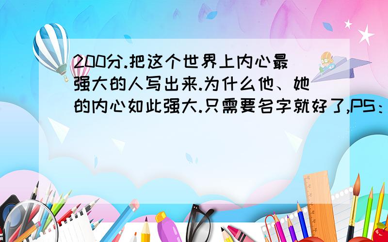 200分.把这个世界上内心最强大的人写出来.为什么他、她的内心如此强大.只需要名字就好了,PS：这个人一定要要敢于以小拼大,先苦后甜或者人生太大变化,但是心里能力很强