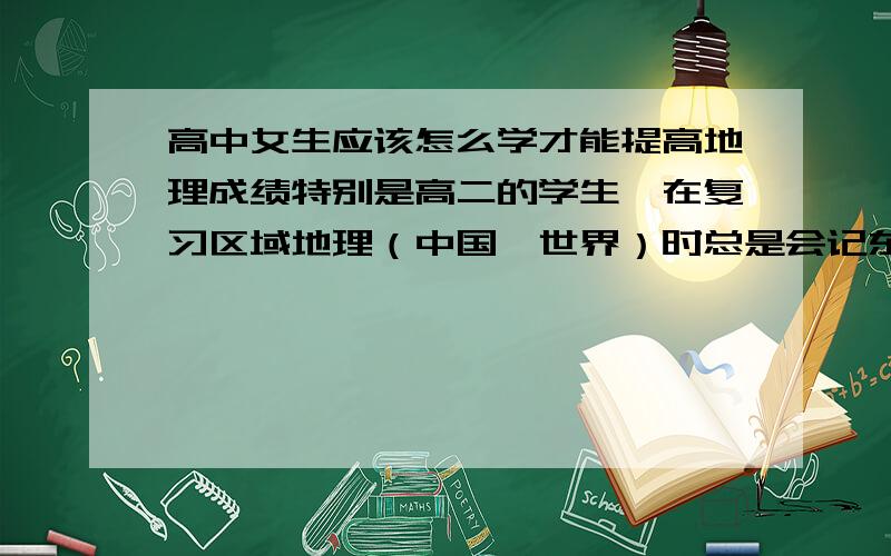 高中女生应该怎么学才能提高地理成绩特别是高二的学生,在复习区域地理（中国、世界）时总是会记东忘西、南辕北辙、驴唇对到马嘴上.有没有好的学习地理的方法,使高中女生即快又好的