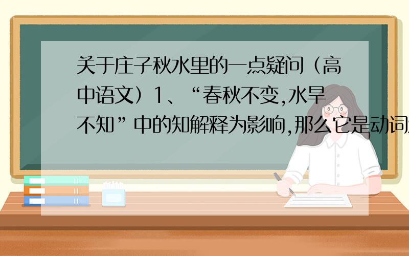 关于庄子秋水里的一点疑问（高中语文）1、“春秋不变,水旱不知”中的知解释为影响,那么它是动词活用作名词的现象吗?2、“而吾未尝以此自多者”与“方存乎见少,又奚以自多”中两个多