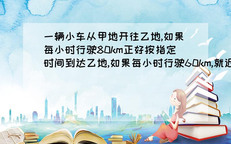 一辆小车从甲地开往乙地,如果每小时行驶80km正好按指定时间到达乙地,如果每小时行驶60km,就迟到3小时,