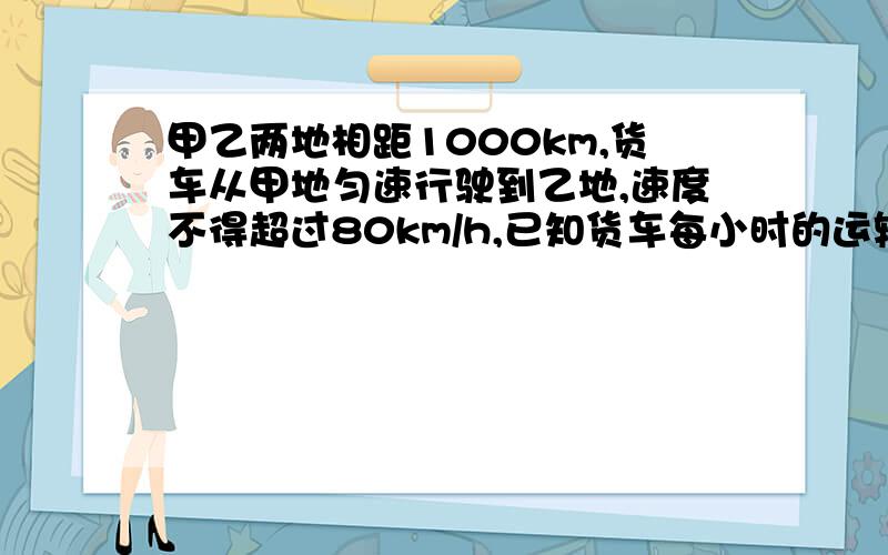 甲乙两地相距1000km,货车从甲地匀速行驶到乙地,速度不得超过80km/h,已知货车每小时的运输成本（单位：元）由可变成本和固定成本组成,可变成本是速度平方的四分之一倍,固定成本为a元.求（