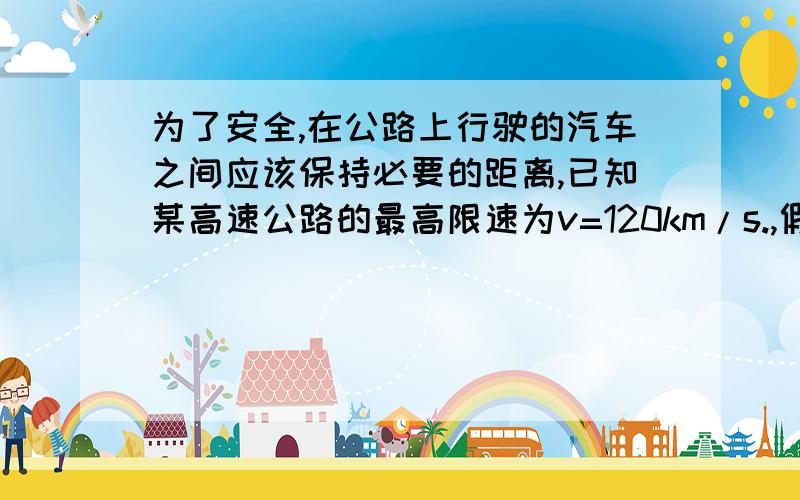 为了安全,在公路上行驶的汽车之间应该保持必要的距离,已知某高速公路的最高限速为v=120km/s.,假设前方车辆突然停止,后车司机发现这一情况操纵刹车,到汽车开始减速所经历的时间（即反应