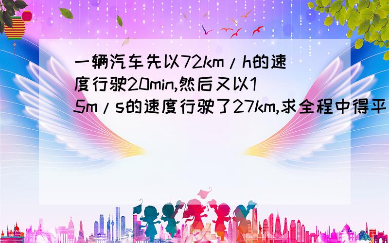 一辆汽车先以72km/h的速度行驶20min,然后又以15m/s的速度行驶了27km,求全程中得平均速度.