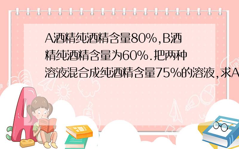 A酒精纯酒精含量80％,B酒精纯酒精含量为60％.把两种溶液混合成纯酒精含量75％的溶液,求A、B重量比.甲乙两车分别从A、B两地同时出发，相向而行。甲行完全程需10时，乙行完全程需15时。两