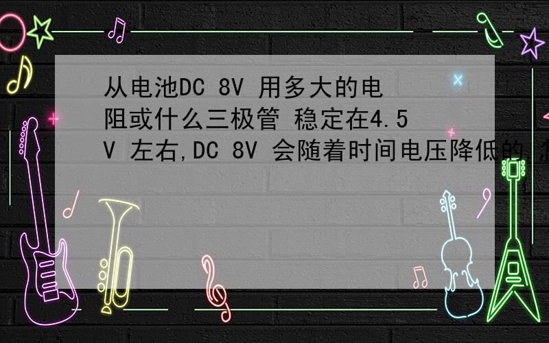 从电池DC 8V 用多大的电阻或什么三极管 稳定在4.5V 左右,DC 8V 会随着时间电压降低的,怎么接,最大电流有多少