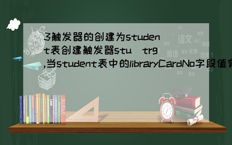 3触发器的创建为student表创建触发器stu_trg,当student表中的libraryCardNo字段值有变动时,同时更新borrowbook表中libraryCardNo字段的值；注：student表中的libraryCardNo已设置了为主键回答者：toneyshi - 都司