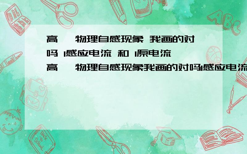 高一 物理自感现象 我画的对吗 I感应电流 和 I原电流高一 物理自感现象我画的对吗I感应电流 和 I原电流