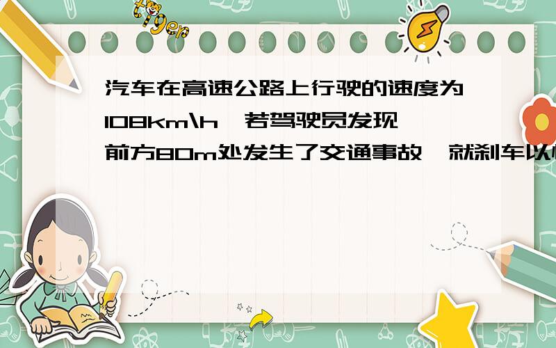 汽车在高速公路上行驶的速度为108km\h,若驾驶员发现前方80m处发生了交通事故,就刹车以恒定的加速度做匀减速直线运动,需经4s才停下来.若驾驶员的反应时间为0.5s,试分析该汽车是否会有安全