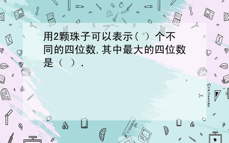 用2颗珠子可以表示( ）个不同的四位数,其中最大的四位数是（ ）．