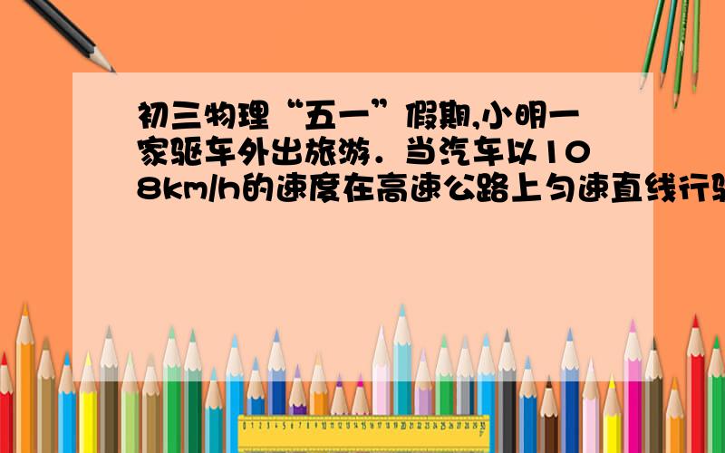 初三物理“五一”假期,小明一家驱车外出旅游．当汽车以108km/h的速度在高速公路上匀速直线行驶时,汽车受到的阻力是整车重的0.08倍,效率为4O%．已知汽车整车质量为1375kg,油箱容积为50L．（