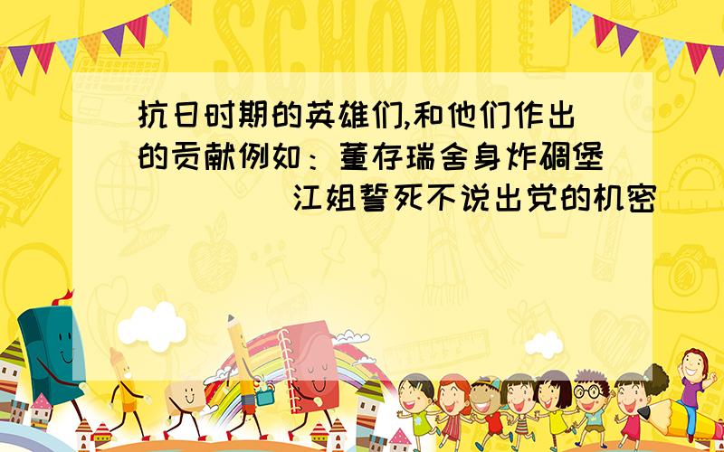 抗日时期的英雄们,和他们作出的贡献例如：董存瑞舍身炸碉堡         江姐誓死不说出党的机密           …………跪求了,写作文要用