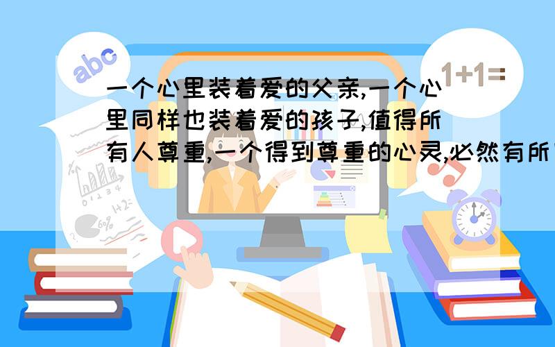 一个心里装着爱的父亲,一个心里同样也装着爱的孩子,值得所有人尊重,一个得到尊重的心灵,必然有所回馈如何理解这句话