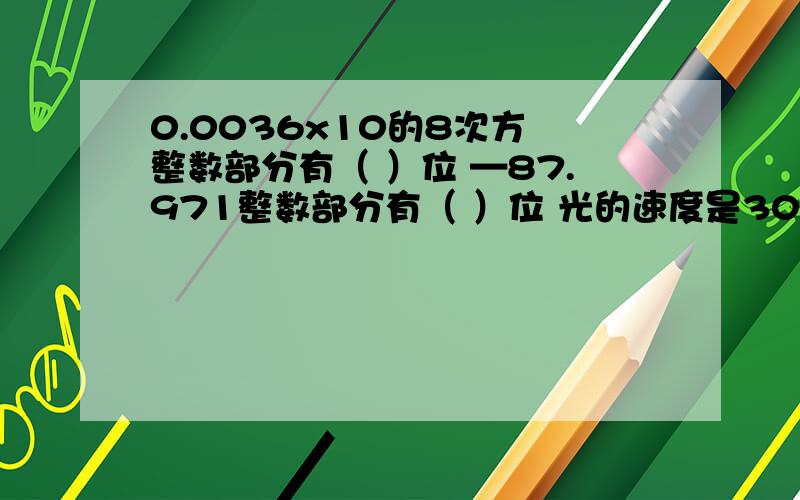 0.0036x10的8次方 整数部分有（ ）位 —87.971整数部分有（ ）位 光的速度是300 000 000米\秒是?位整数