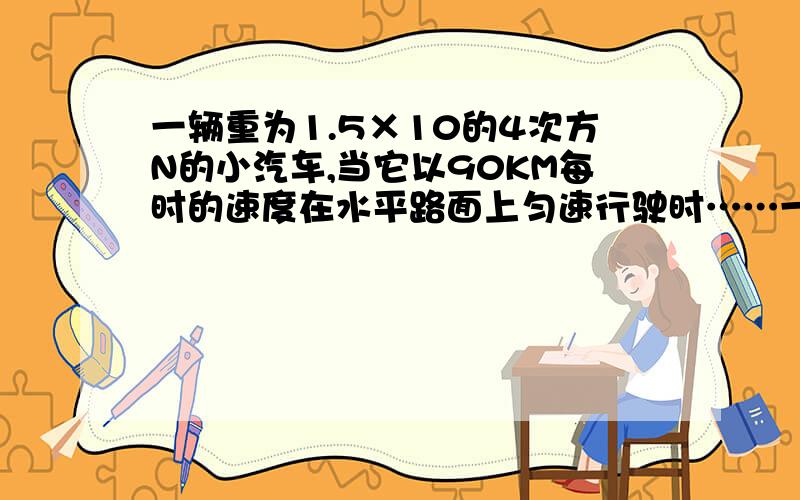 一辆重为1.5×10的4次方N的小汽车,当它以90KM每时的速度在水平路面上匀速行驶时……一辆重为1.5×10的4次方N的小汽车,当它以90KM每时的速度在水平路面上匀速行驶时,受到的牵引力为2000N,那么