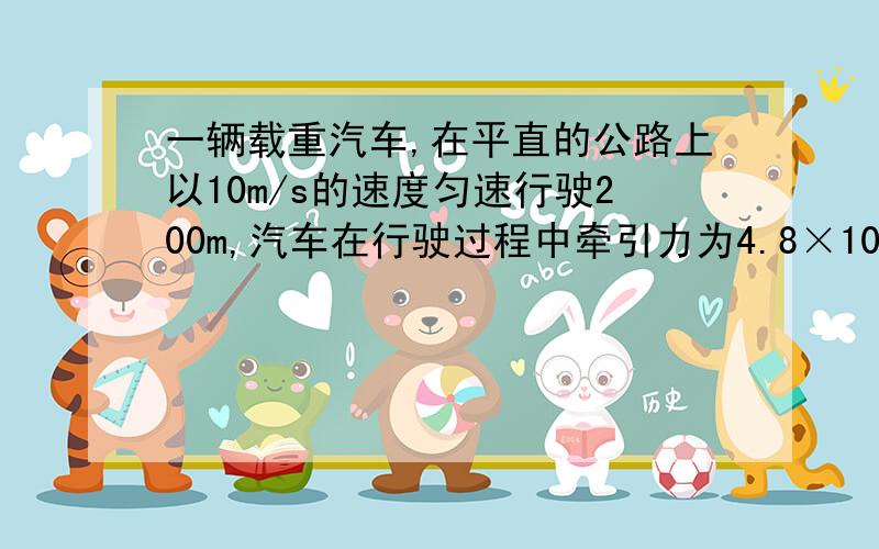 一辆载重汽车,在平直的公路上以10m/s的速度匀速行驶200m,汽车在行驶过程中牵引力为4.8×10的4次方N,汽车所做的功是多少?汽车发动机的功率为多少?