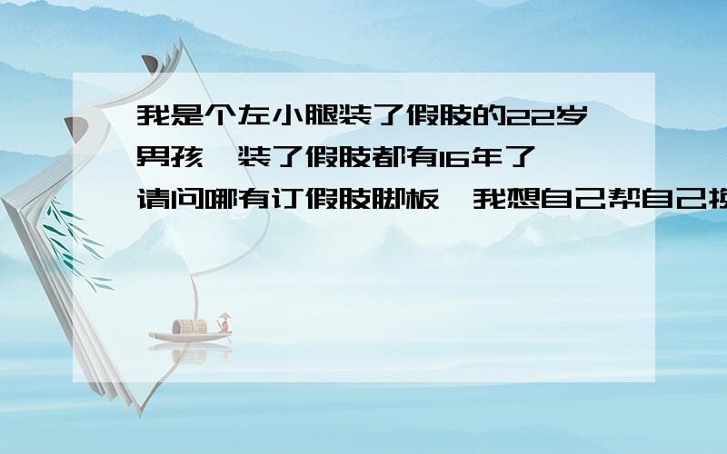 我是个左小腿装了假肢的22岁男孩,装了假肢都有16年了,请问哪有订假肢脚板,我想自己帮自己换了,我广州的,和我情况差不多的加我.