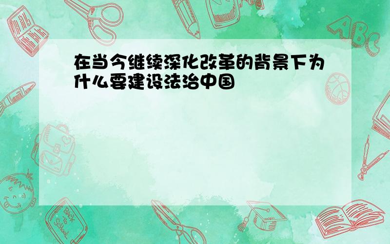 在当今继续深化改革的背景下为什么要建设法治中国