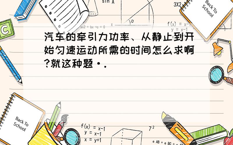 汽车的牵引力功率、从静止到开始匀速运动所需的时间怎么求啊?就这种题·.