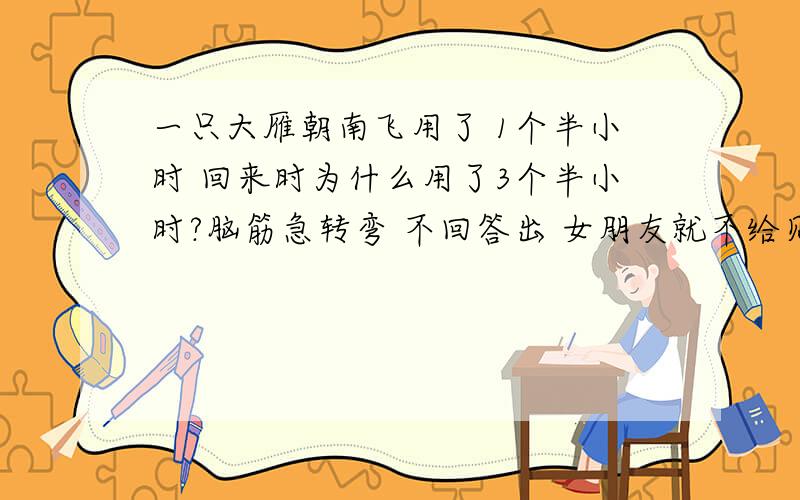 一只大雁朝南飞用了 1个半小时 回来时为什么用了3个半小时?脑筋急转弯 不回答出 女朋友就不给见面,各位脑瓜转的快的帮忙回答下~