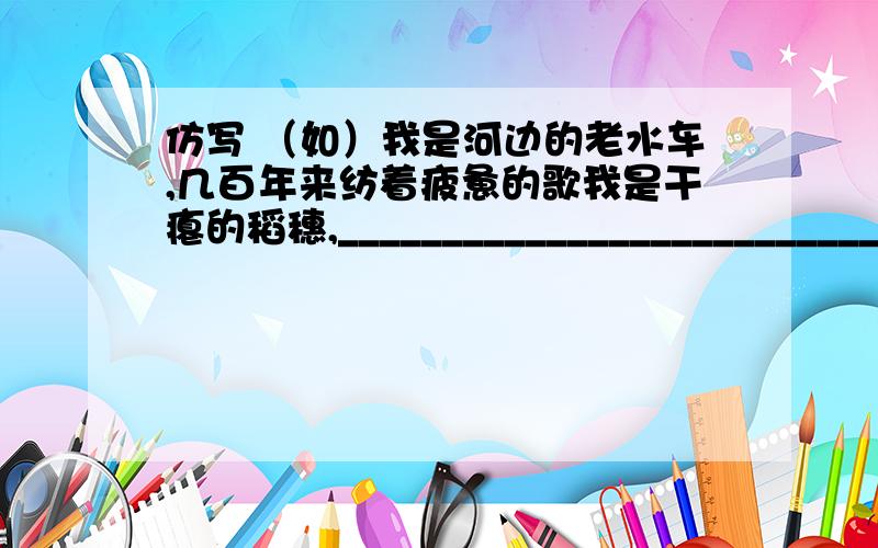 仿写 （如）我是河边的老水车,几百年来纺着疲惫的歌我是干瘪的稻穗,__________________________ 我是失修的路基,__________________________ 我是淤滩上的驳船,__________________________ 我是你雪被下古莲的
