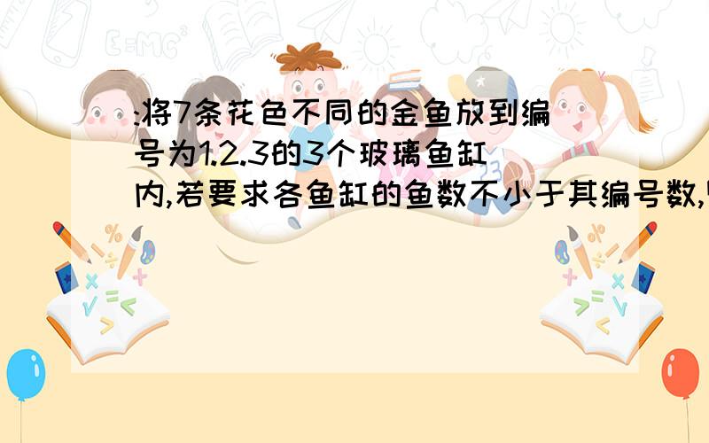 :将7条花色不同的金鱼放到编号为1.2.3的3个玻璃鱼缸内,若要求各鱼缸的鱼数不小于其编号数,则不同的放法有几种?