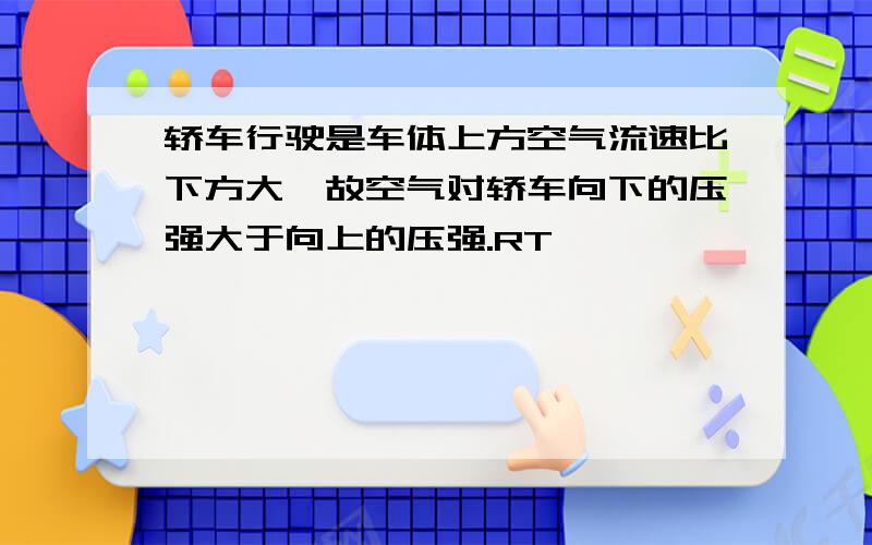 轿车行驶是车体上方空气流速比下方大,故空气对轿车向下的压强大于向上的压强.RT,