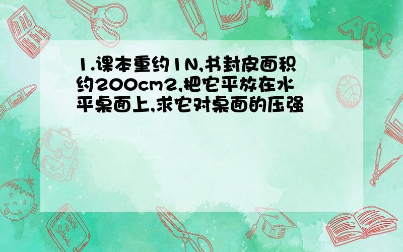 1.课本重约1N,书封皮面积约200cm2,把它平放在水平桌面上,求它对桌面的压强