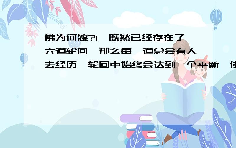 佛为何渡?1、既然已经存在了六道轮回,那么每一道总会有人去经历,轮回中始终会达到一个平衡,佛为何还要渡世人呢?又何苦渡,何必渡?2、“苦海无边,回头是岸”既然无边,又何来岸?3、“放下