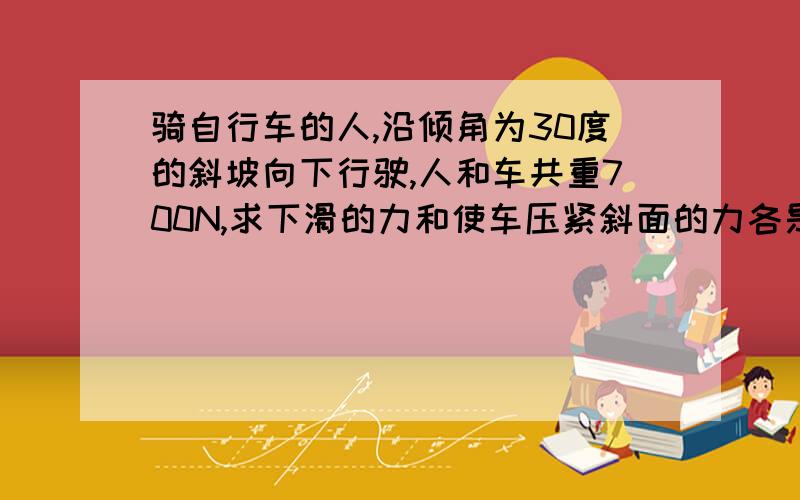 骑自行车的人,沿倾角为30度的斜坡向下行驶,人和车共重700N,求下滑的力和使车压紧斜面的力各是多少